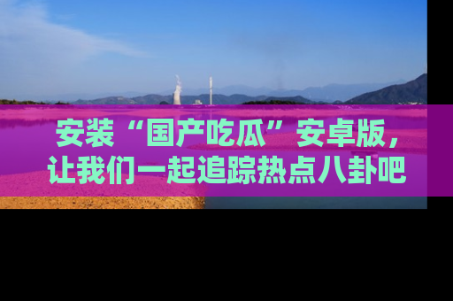 安装“国产吃瓜”安卓版，让我们一起追踪热点八卦吧～