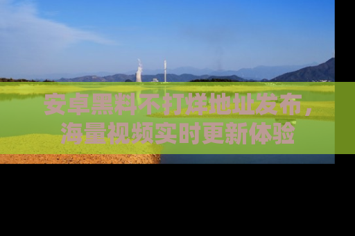 安卓黑料不打烊地址发布，海量视频实时更新体验