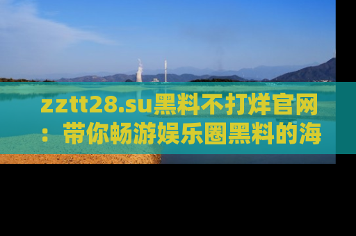 zztt28.su黑料不打烊官网：带你畅游娱乐圈黑料的海洋，掌握每一条最新消息
