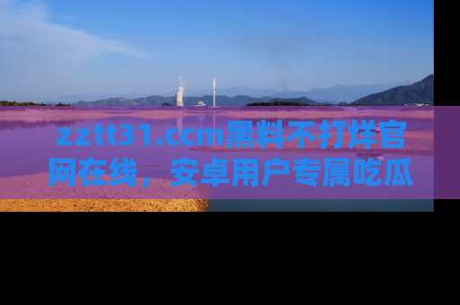 zztt31.ccm黑料不打烊官网在线,安卓用户专属吃瓜神器大揭秘