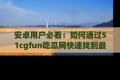 安卓用户必看：如何通过51cgfun吃瓜网快速找到最新链接？