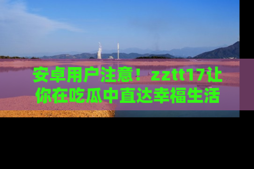 安卓用户注意！zztt17让你在吃瓜中直达幸福生活