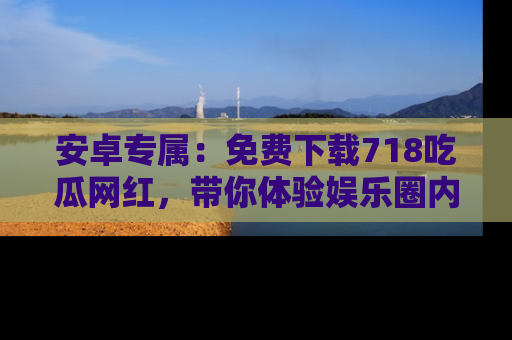 安卓专属：免费下载718吃瓜网红，带你体验娱乐圈内幕