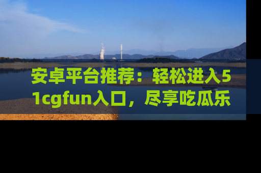 安卓平台推荐：轻松进入51cgfun入口，尽享吃瓜乐趣