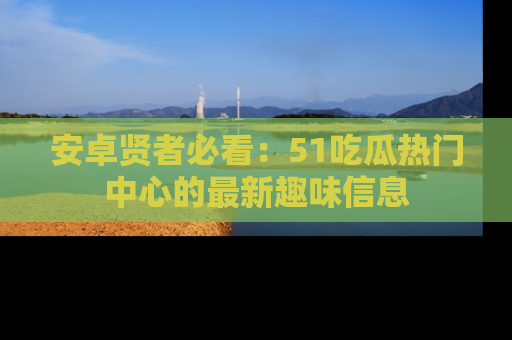 安卓贤者必看：51吃瓜热门中心的最新趣味信息