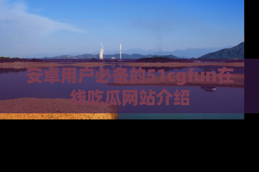 安卓用户必备的51cgfun在线吃瓜网站介绍