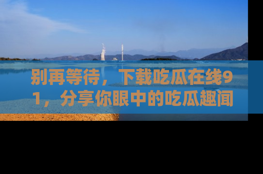 别再等待,下载吃瓜在线91,分享你眼中的吃瓜趣闻吧!