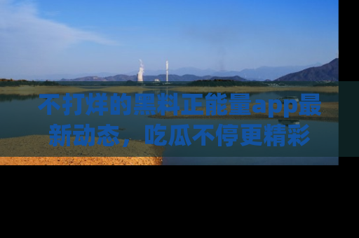 不打烊的黑料正能量app最新动态，吃瓜不停更精彩