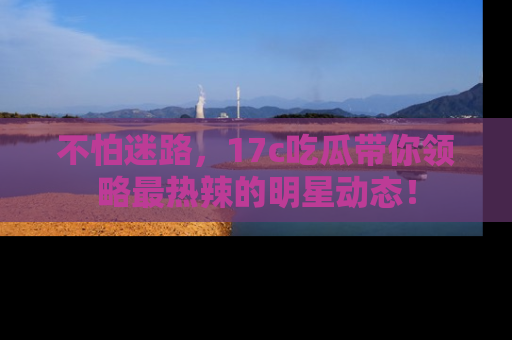 不怕迷路，17c吃瓜带你领略最热辣的明星动态！