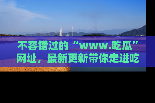 不容错过的“www.吃瓜”网址，最新更新带你走进吃瓜新时尚