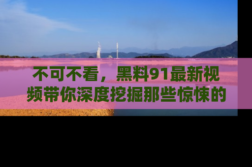不可不看,黑料91最新视频带你深度挖掘那些惊悚的黑料内幕!