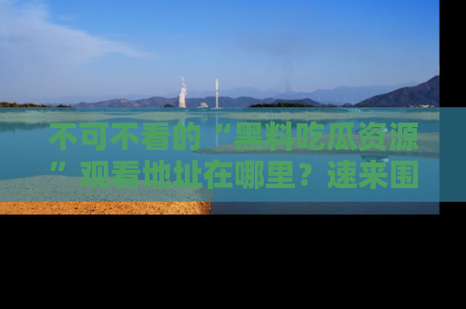 不可不看的“黑料吃瓜资源”观看地址在哪里?速来围观吧!