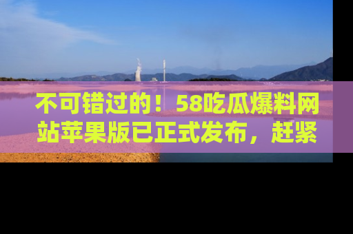 不可错过的！58吃瓜爆料网站苹果版已正式发布，赶紧体验！