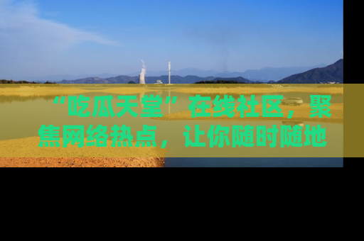“吃瓜天堂”在线社区,聚焦网络热点,让你随时随地吃瓜不停