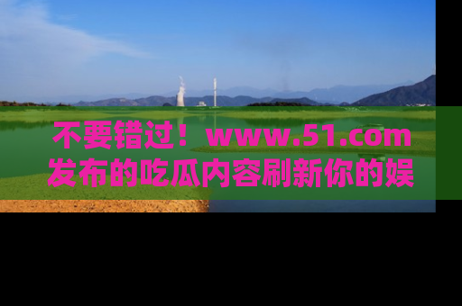 不要错过！www.51.com发布的吃瓜内容刷新你的娱乐认知
