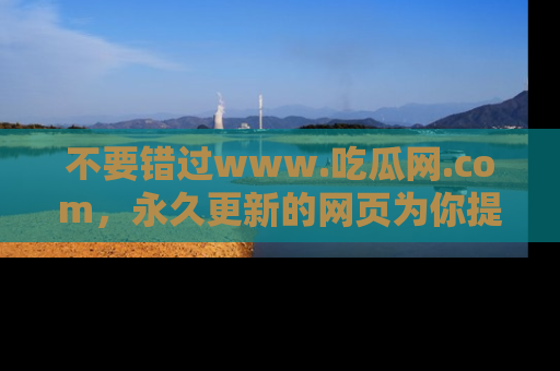 不要错过www.吃瓜网.com，永久更新的网页为你提供吃瓜盛宴！