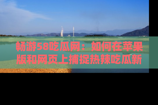 畅游58吃瓜网：如何在苹果版和网页上捕捉热辣吃瓜新闻？