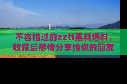 不容错过的zztt黑料爆料，收藏后尽情分享给你的朋友
