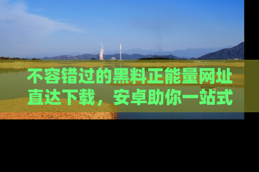 不容错过的黑料正能量网址直达下载，安卓助你一站式吃瓜体验！