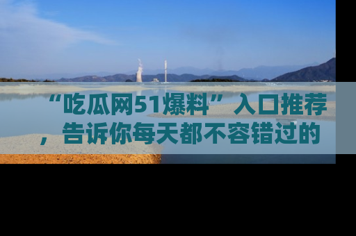 “吃瓜网51爆料”入口推荐,告诉你每天都不容错过的娱乐八卦!