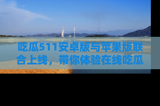 吃瓜511安卓版与苹果版联合上线，带你体验在线吃瓜新天地