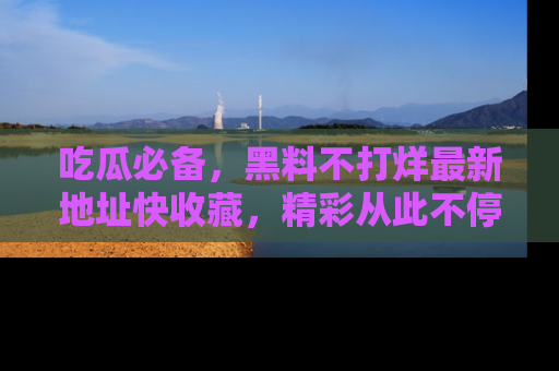 吃瓜必备，黑料不打烊最新地址快收藏，精彩从此不停！