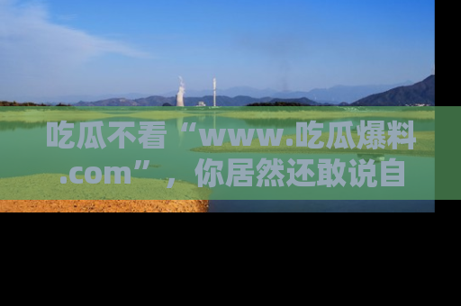 吃瓜不看“www.吃瓜爆料.com”,你居然还敢说自己是吃瓜群众?