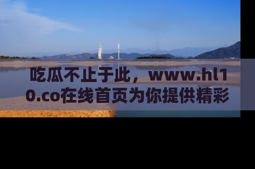 吃瓜不止于此,www.hl10.co在线首页为你提供精彩内幕