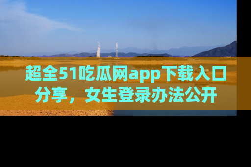 超全51吃瓜网app下载入口分享，女生登录办法公开