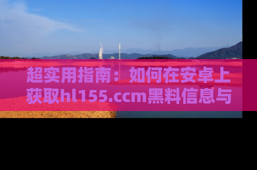 超实用指南：如何在安卓上获取hl155.ccm黑料信息与技巧