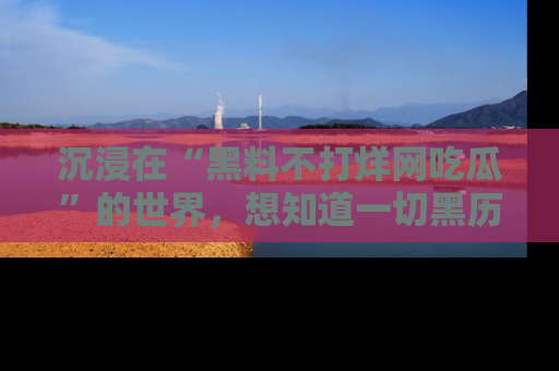 沉浸在“黑料不打烊网吃瓜”的世界，想知道一切黑历史与内幕信息的网站！