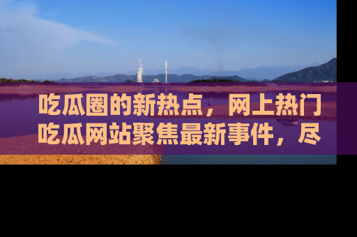 吃瓜圈的新热点,网上热门吃瓜网站聚焦最新事件,尽在吃瓜网站!