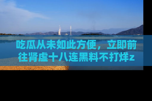吃瓜从未如此方便,立即前往肾虚十八连黑料不打烊zzzttt,发现更多精彩,地址在这里!