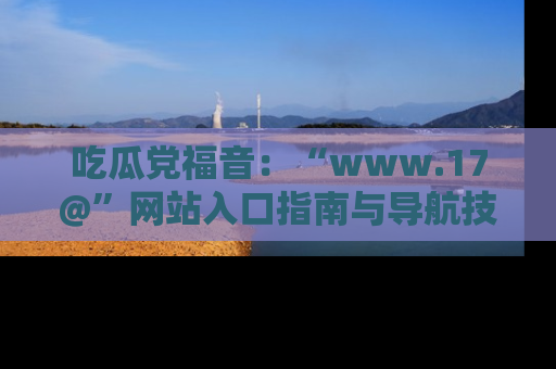 吃瓜党福音:“www.17@”网站入口指南与导航技巧全解析