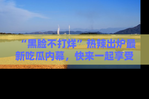 “黑脸不打烊”热辣出炉最新吃瓜内幕,快来一起享受这份乐趣吧!