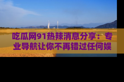 吃瓜网91热辣消息分享：专业导航让你不再错过任何娱乐八卦