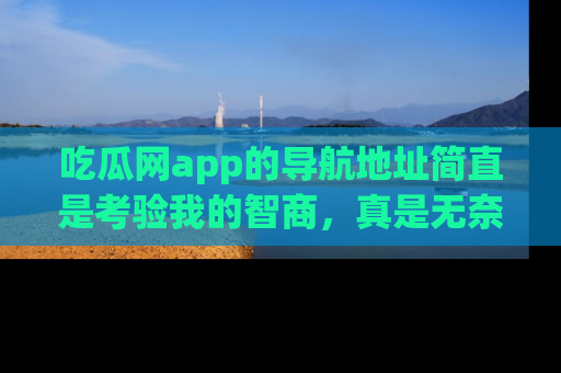 吃瓜网app的导航地址简直是考验我的智商,真是无奈!