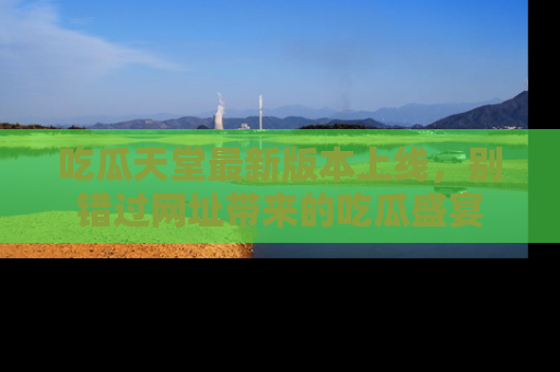 吃瓜天堂最新版本上线,别错过网址带来的吃瓜盛宴