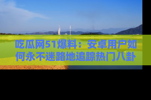 吃瓜网51爆料:安卓用户如何永不迷路地追踪热门八卦信息