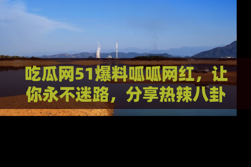 吃瓜网51爆料呱呱网红,让你永不迷路,分享热辣八卦速递!