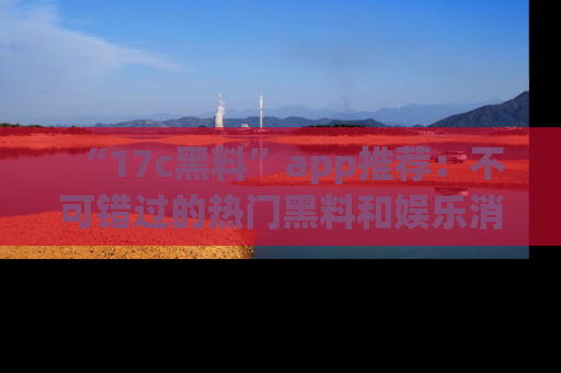 “17c黑料”app推荐:不可错过的热门黑料和娱乐消息