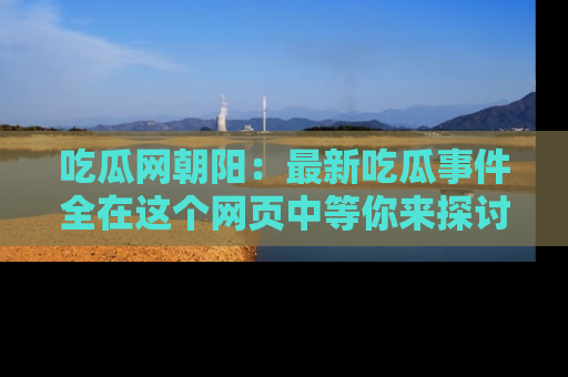 吃瓜网朝阳:最新吃瓜事件全在这个网页中等你来探讨!