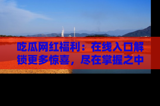 吃瓜网红福利:在线入口解锁更多惊喜,尽在掌握之中