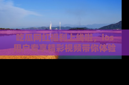 吃瓜网红福利上线啦,ios用户专享精彩视频带你体验乐趣!