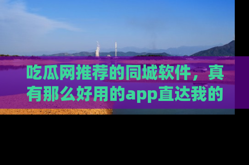 吃瓜网推荐的同城软件,真有那么好用的app直达我的心吗?