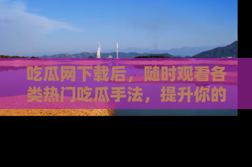 吃瓜网下载后,随时观看各类热门吃瓜手法,提升你的社交技能!