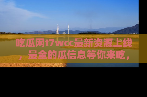 吃瓜网t7wcc最新资源上线,最全的瓜信息等你来吃,快来围观!