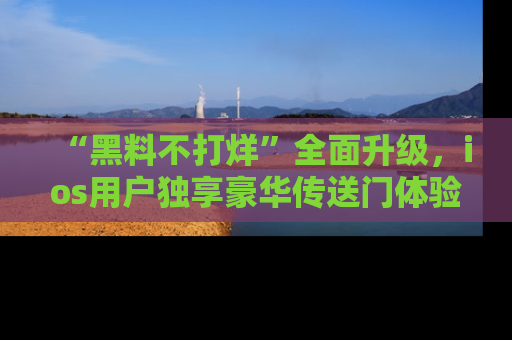 “黑料不打烊”全面升级,ios用户独享豪华传送门体验!