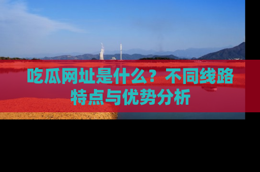 吃瓜网址是什么?不同线路特点与优势分析