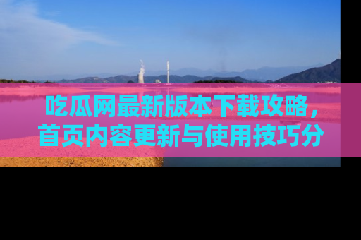吃瓜网最新版本下载攻略,首页内容更新与使用技巧分享